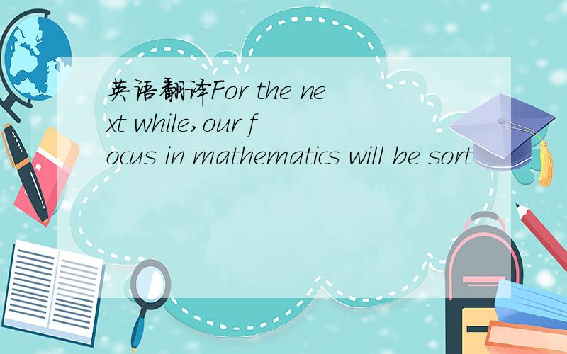 英语翻译For the next while,our focus in mathematics will be sort