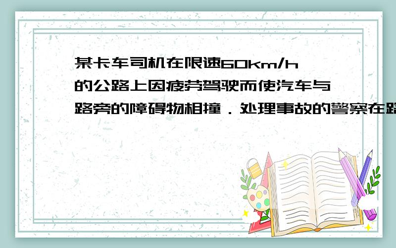 某卡车司机在限速60km/h的公路上因疲劳驾驶而使汽车与路旁的障碍物相撞．处理事故的警察在路旁的泥地中发现了卡车顶上的一