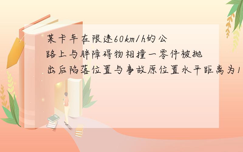 某卡车在限速60km/h的公路上与胖障碍物相撞一零件被抛出后陷落位置与事故原位置水平距离为13.3m,车顶距泥地的竖直高