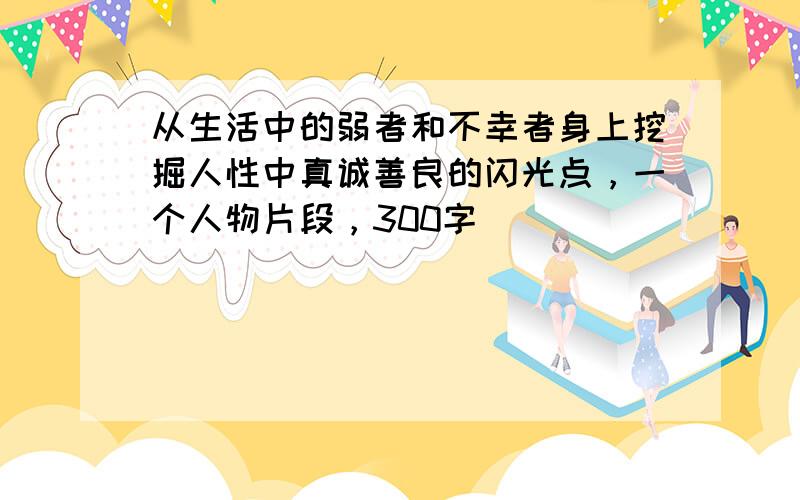 从生活中的弱者和不幸者身上挖掘人性中真诚善良的闪光点，一个人物片段，300字