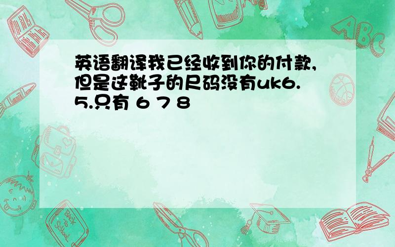 英语翻译我已经收到你的付款,但是这靴子的尺码没有uk6.5.只有 6 7 8