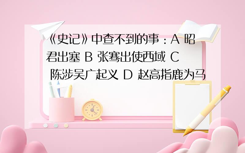 《史记》中查不到的事：A 昭君出塞 B 张骞出使西域 C 陈涉吴广起义 D 赵高指鹿为马