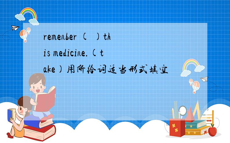 remenber ( )this medicine.(take)用所给词适当形式填空