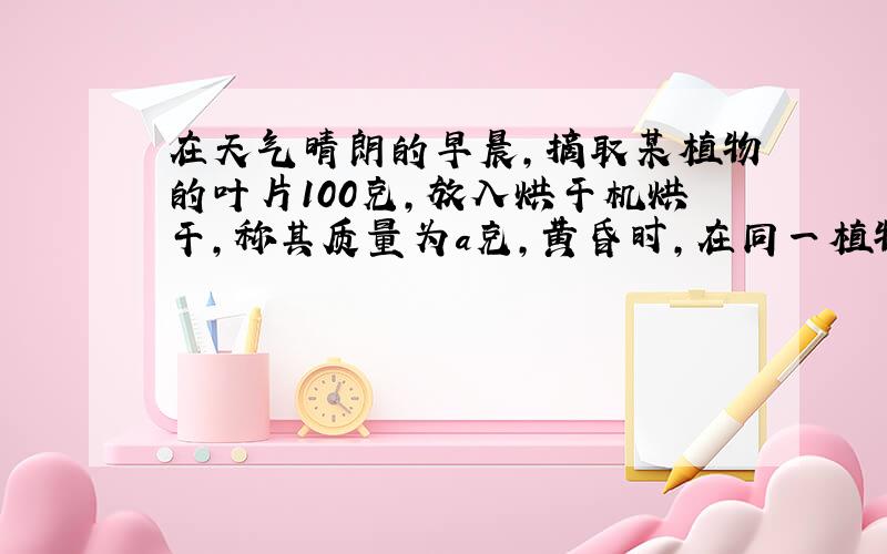 在天气晴朗的早晨，摘取某植物的叶片100克，放入烘干机烘干，称其质量为a克，黄昏时，在同一植物上摘取叶片100克，放入烘