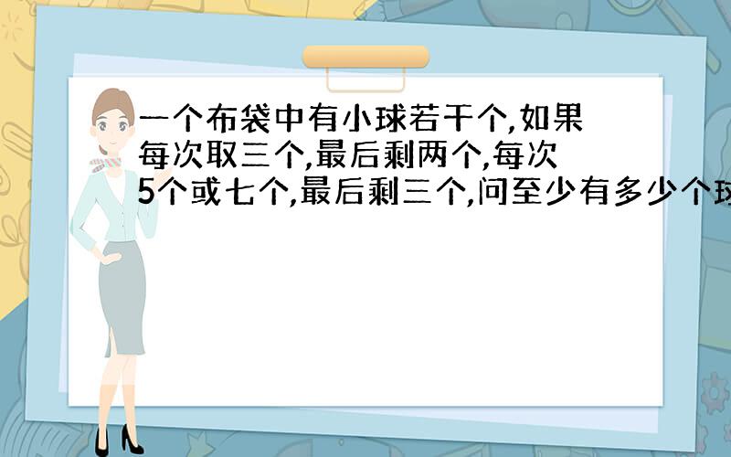 一个布袋中有小球若干个,如果每次取三个,最后剩两个,每次5个或七个,最后剩三个,问至少有多少个球