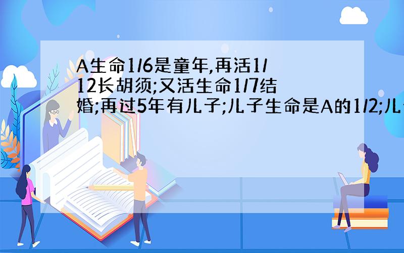 A生命1/6是童年,再活1/12长胡须;又活生命1/7结婚;再过5年有儿子;儿子生命是A的1/2;儿子死后A又活4年死去