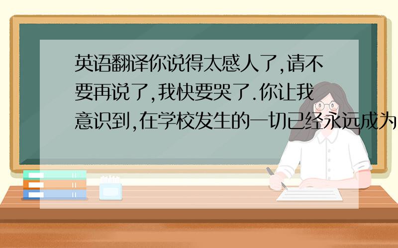 英语翻译你说得太感人了,请不要再说了,我快要哭了.你让我意识到,在学校发生的一切已经永远成为回忆了,我们必须面对新的人生