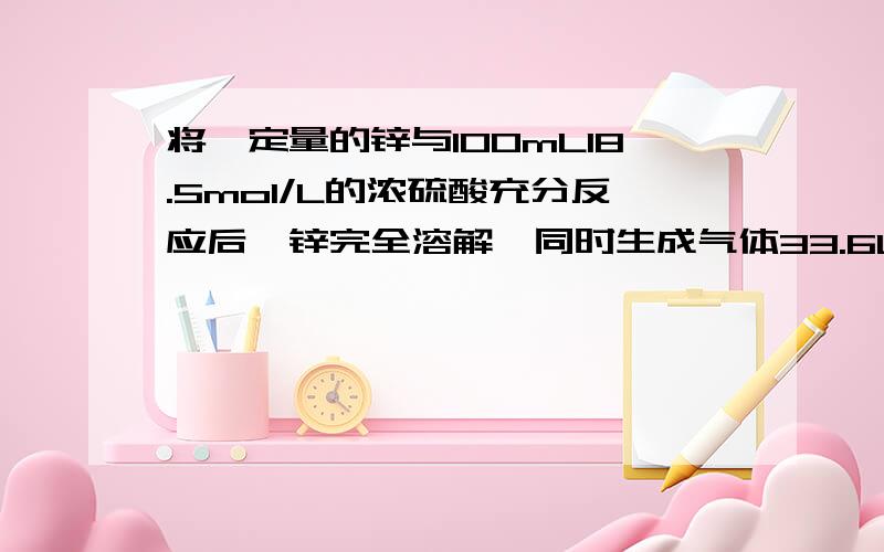 将一定量的锌与100mL18.5mol/L的浓硫酸充分反应后,锌完全溶解,同时生成气体33.6L（标准状况下）