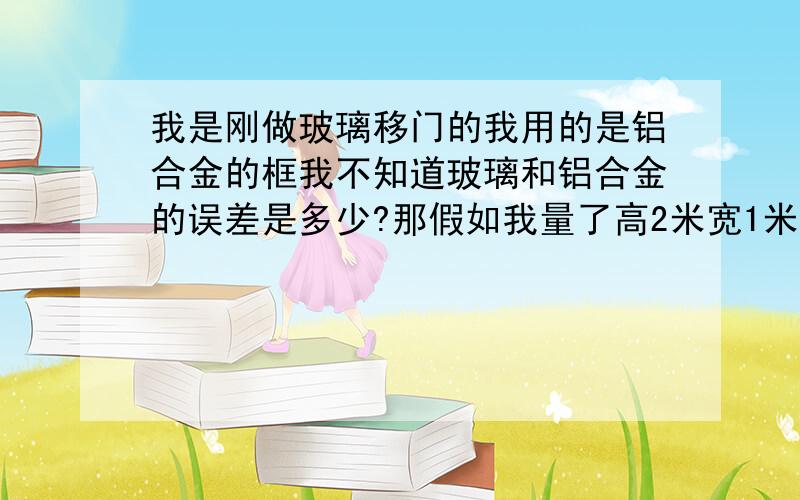 我是刚做玻璃移门的我用的是铝合金的框我不知道玻璃和铝合金的误差是多少?那假如我量了高2米宽1米得房间