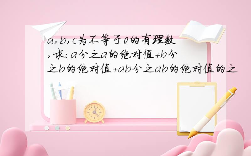 a,b,c为不等于0的有理数,求:a分之a的绝对值+b分之b的绝对值+ab分之ab的绝对值的之