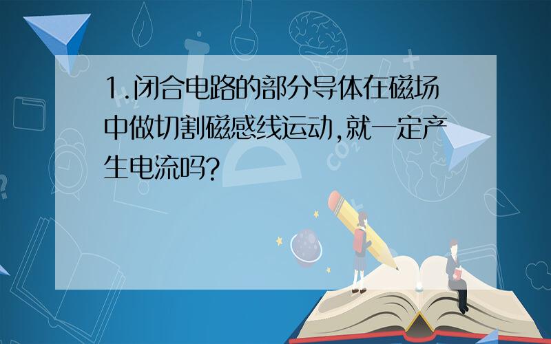 1.闭合电路的部分导体在磁场中做切割磁感线运动,就一定产生电流吗?