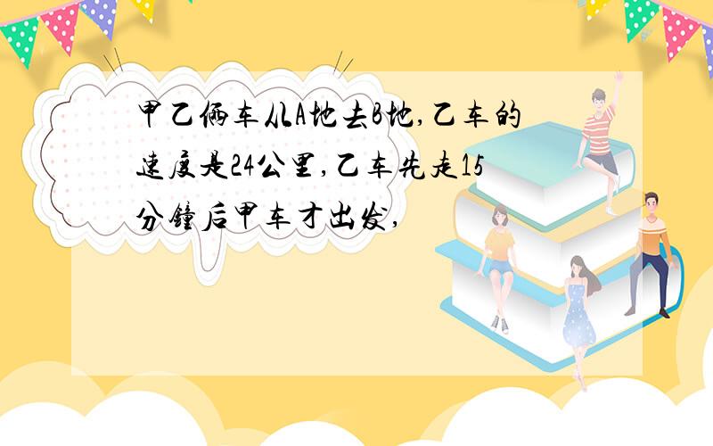 甲乙俩车从A地去B地,乙车的速度是24公里,乙车先走15分钟后甲车才出发,