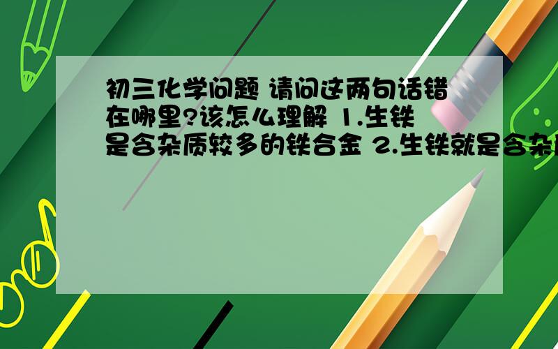 初三化学问题 请问这两句话错在哪里?该怎么理解 1.生铁是含杂质较多的铁合金 2.生铁就是含杂质较