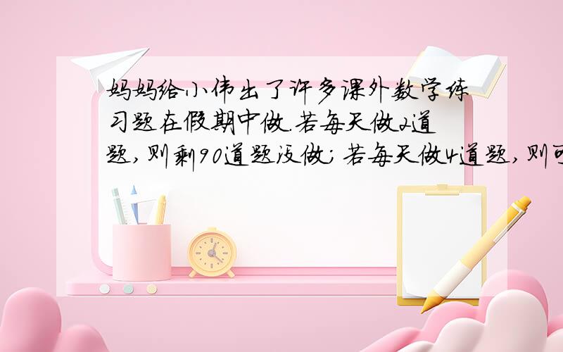 妈妈给小伟出了许多课外数学练习题在假期中做.若每天做2道题,则剩90道题没做；若每天做4道题,则可提前5