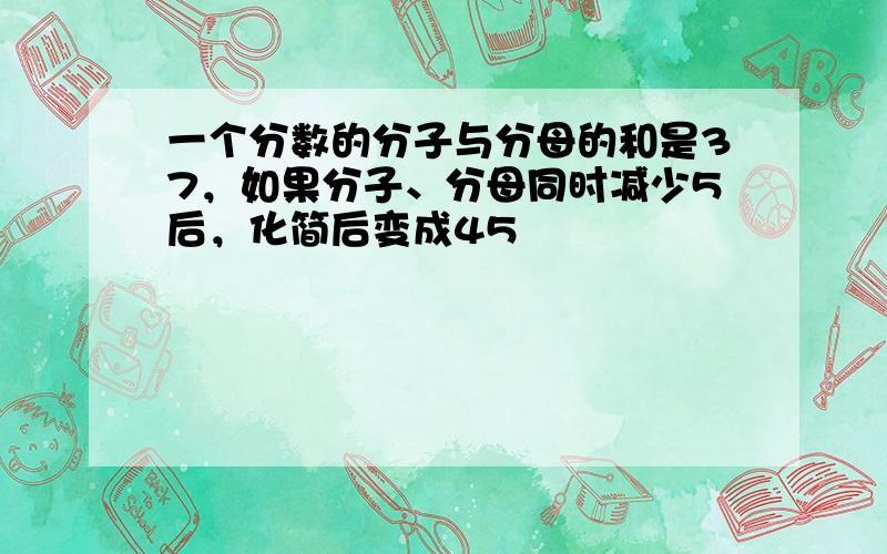 一个分数的分子与分母的和是37，如果分子、分母同时减少5后，化简后变成45