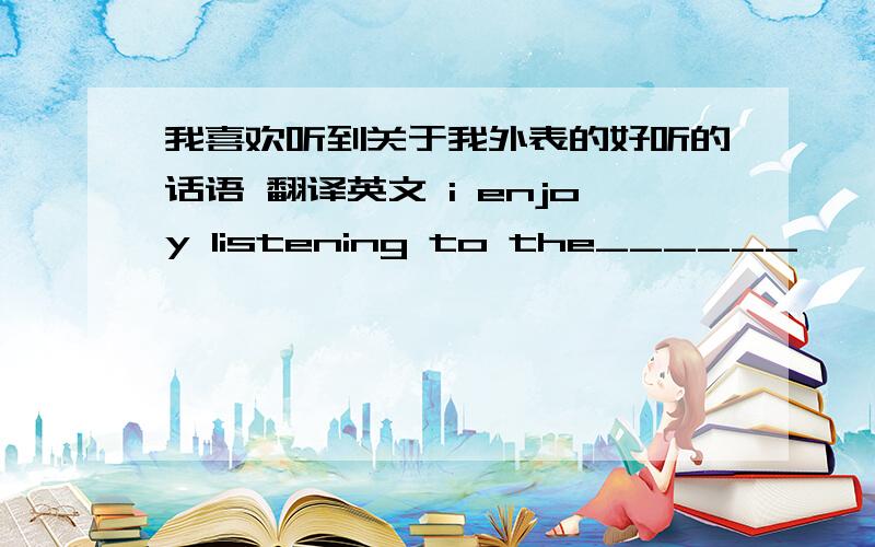 我喜欢听到关于我外表的好听的话语 翻译英文 i enjoy listening to the______