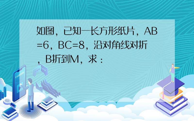 如图，已知一长方形纸片，AB=6，BC=8，沿对角线对折，B折到M，求：