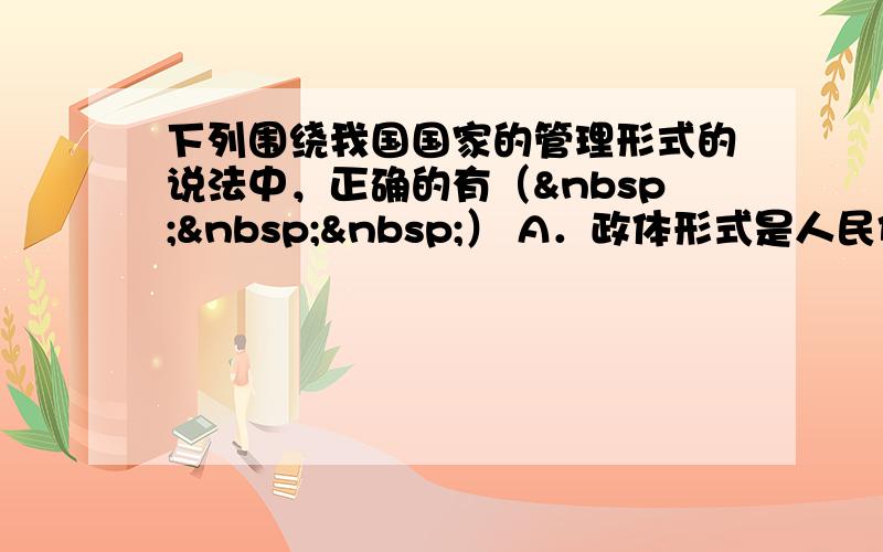 下列围绕我国国家的管理形式的说法中，正确的有（   ） A．政体形式是人民代表大会制度 B