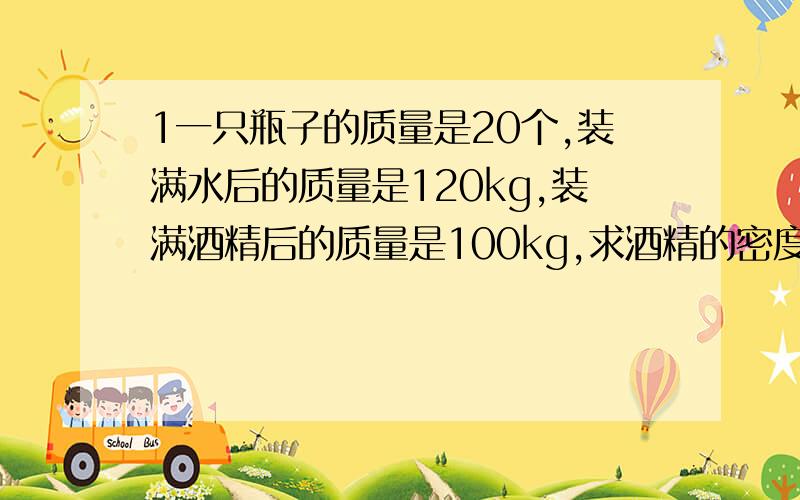 1一只瓶子的质量是20个,装满水后的质量是120kg,装满酒精后的质量是100kg,求酒精的密度是多少?