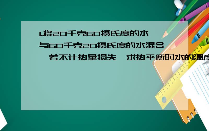 1.将20千克60摄氏度的水与60千克20摄氏度的水混合,若不计热量损失,求热平衡时水的温度?