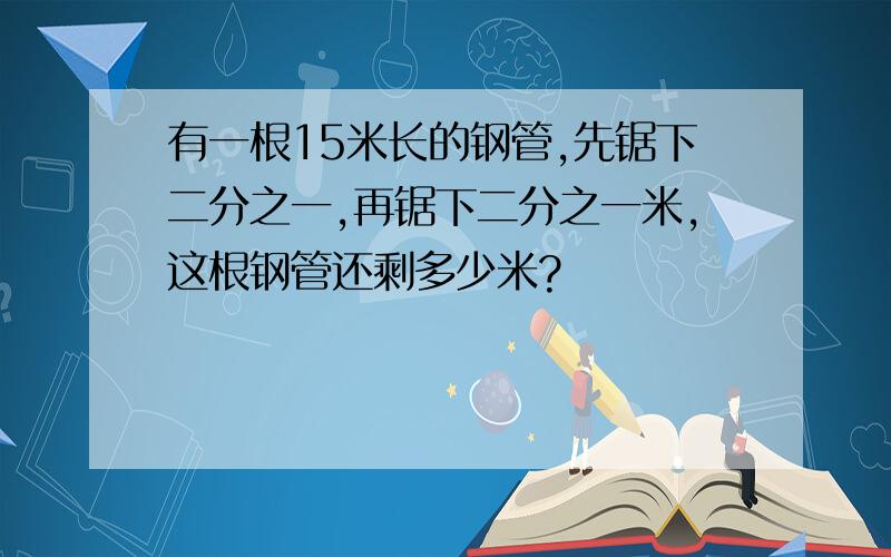 有一根15米长的钢管,先锯下二分之一,再锯下二分之一米,这根钢管还剩多少米?