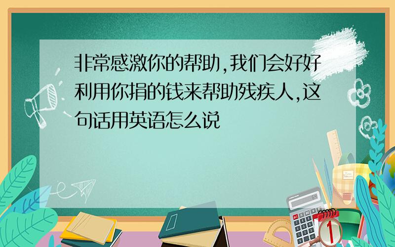 非常感激你的帮助,我们会好好利用你捐的钱来帮助残疾人,这句话用英语怎么说