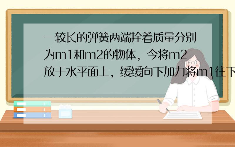 一较长的弹簧两端拴着质量分别为m1和m2的物体，今将m2放于水平面上，缓缓向下加力将m1往下压，如图，m1到最低点时所施