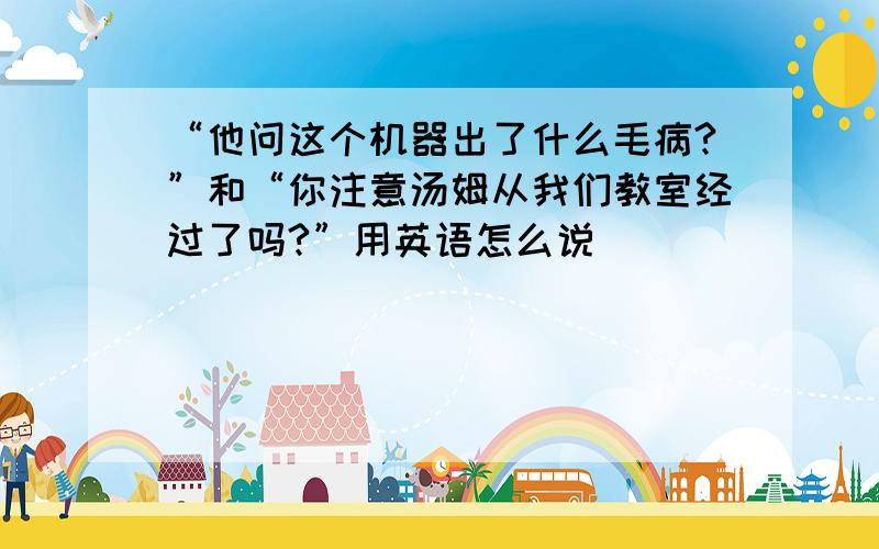 “他问这个机器出了什么毛病?”和“你注意汤姆从我们教室经过了吗?”用英语怎么说