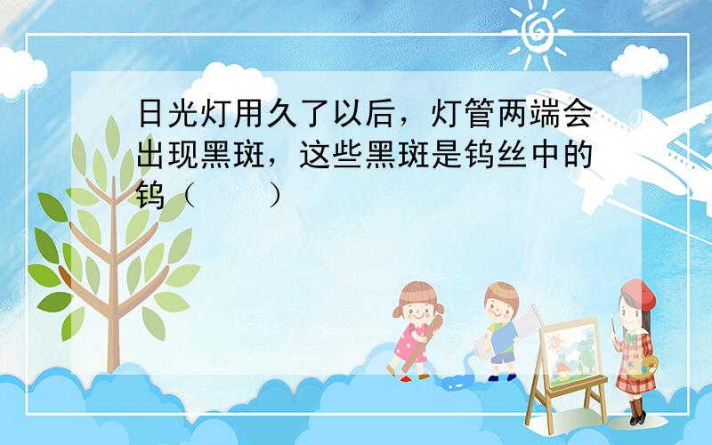 日光灯用久了以后，灯管两端会出现黑斑，这些黑斑是钨丝中的钨（　　）