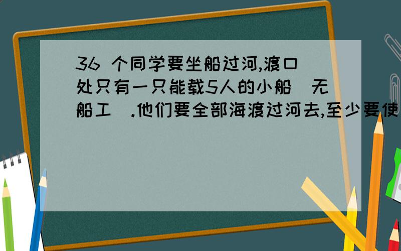 36 个同学要坐船过河,渡口处只有一只能载5人的小船（无船工）.他们要全部海渡过河去,至少要使用这只小船的多少次?