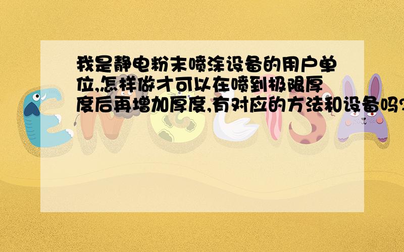 我是静电粉末喷涂设备的用户单位,怎样做才可以在喷到极限厚度后再增加厚度,有对应的方法和设备吗?