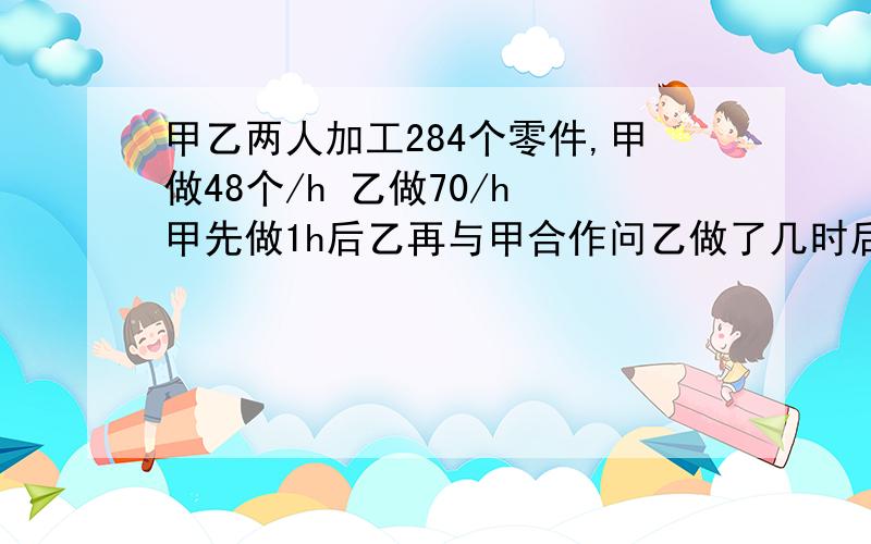 甲乙两人加工284个零件,甲做48个/h 乙做70/h 甲先做1h后乙再与甲合作问乙做了几时后完成任务?