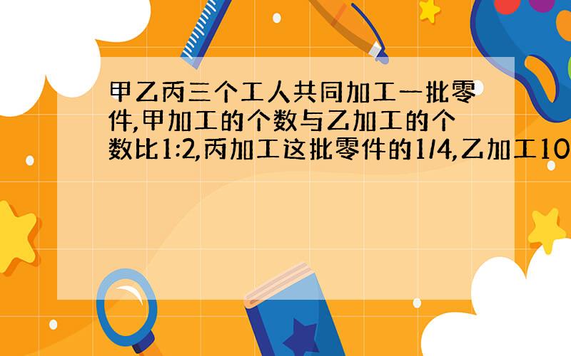 甲乙丙三个工人共同加工一批零件,甲加工的个数与乙加工的个数比1:2,丙加工这批零件的1/4,乙加工105个,这