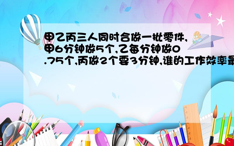 甲乙丙三人同时合做一批零件,甲6分钟做5个,乙每分钟做0.75个,丙做2个要3分钟,谁的工作效率最高?