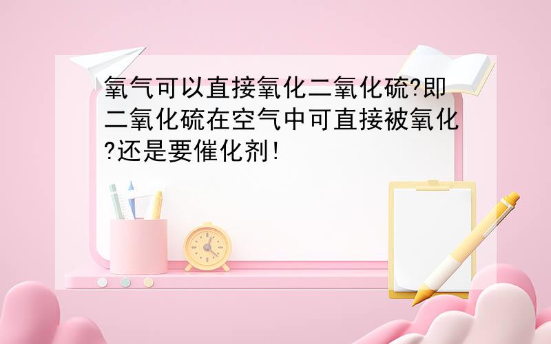 氧气可以直接氧化二氧化硫?即二氧化硫在空气中可直接被氧化?还是要催化剂!