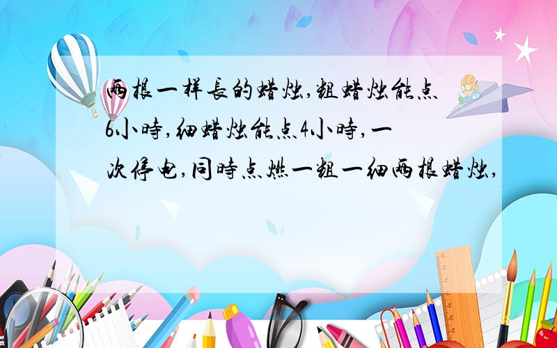 两根一样长的蜡烛,粗蜡烛能点6小时,细蜡烛能点4小时,一次停电,同时点燃一粗一细两根蜡烛,