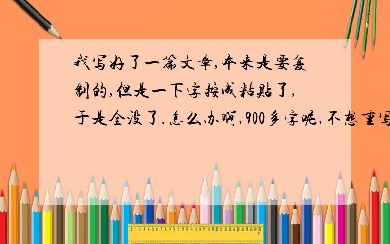 我写好了一篇文章,本来是要复制的,但是一下字按成粘贴了,于是全没了.怎么办啊,900多字呢,不想重写啊.