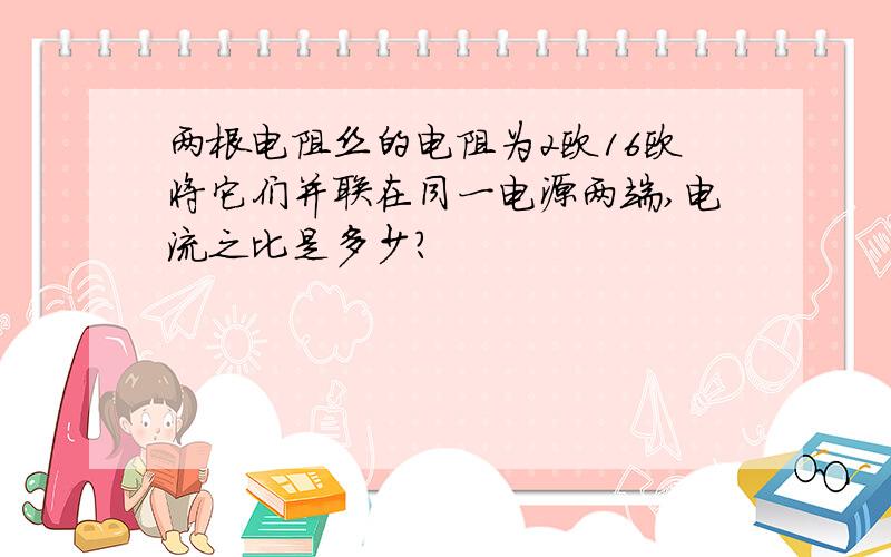 两根电阻丝的电阻为2欧16欧将它们并联在同一电源两端,电流之比是多少?