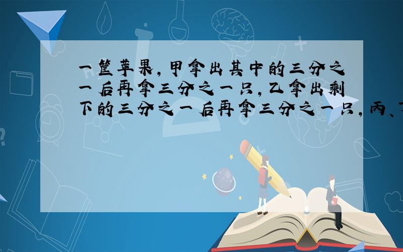 一筐苹果,甲拿出其中的三分之一后再拿三分之一只,乙拿出剩下的三分之一后再拿三分之一只,丙、丁按上述拿法进行,这时筐中还有