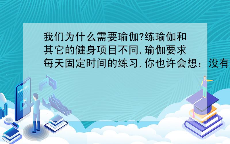 我们为什么需要瑜伽?练瑜伽和其它的健身项目不同,瑜伽要求每天固定时间的练习,你也许会想：没有恒心和毅力就坚持不了吧?每一