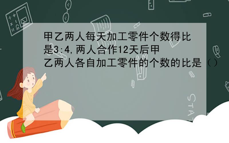 甲乙两人每天加工零件个数得比是3:4,两人合作12天后甲乙两人各自加工零件的个数的比是（）