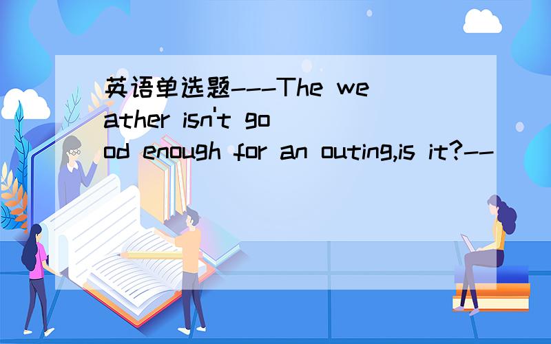 英语单选题---The weather isn't good enough for an outing,is it?--