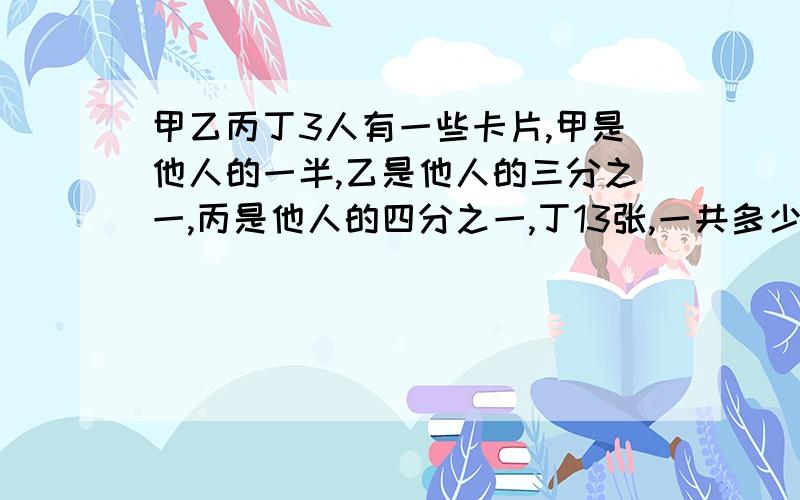 甲乙丙丁3人有一些卡片,甲是他人的一半,乙是他人的三分之一,丙是他人的四分之一,丁13张,一共多少张?