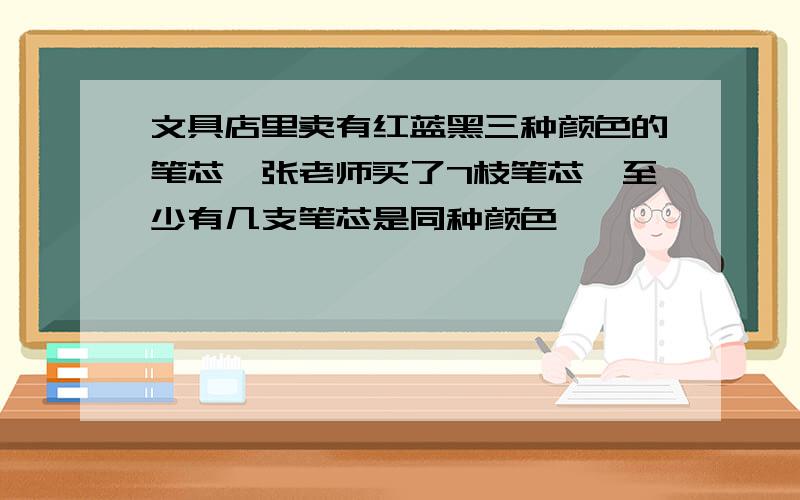 文具店里卖有红蓝黑三种颜色的笔芯,张老师买了7枝笔芯,至少有几支笔芯是同种颜色