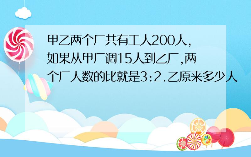 甲乙两个厂共有工人200人,如果从甲厂调15人到乙厂,两个厂人数的比就是3:2.乙原来多少人