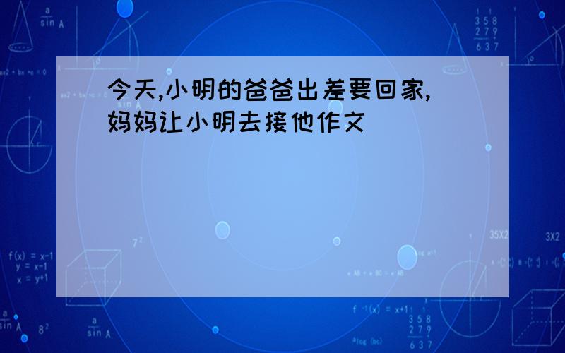 今天,小明的爸爸出差要回家,妈妈让小明去接他作文