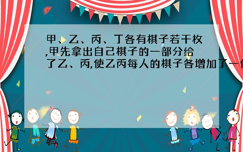 甲、乙、丙、丁各有棋子若干枚,甲先拿出自己棋子的一部分给了乙、丙,使乙丙每人的棋子各增加了一倍；然