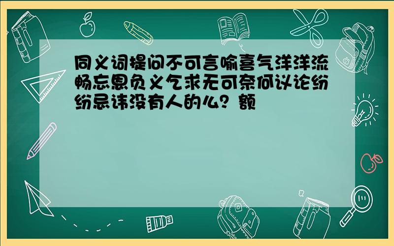 同义词提问不可言喻喜气洋洋流畅忘恩负义乞求无可奈何议论纷纷忌讳没有人的么？额