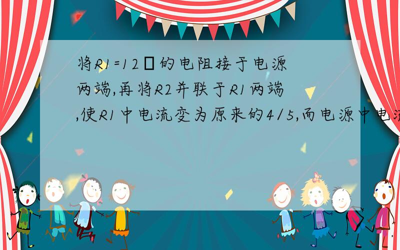 将R1=12Ω的电阻接于电源两端,再将R2并联于R1两端,使R1中电流变为原来的4/5,而电源中电流变为原来的3.2倍,