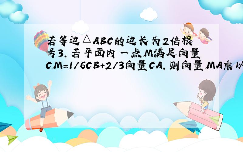 若等边△ABC的边长为2倍根号3,若平面内一点M满足向量CM=1/6CB+2/3向量CA,则向量MA乘以向量MB得